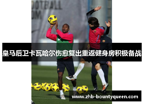 皇马后卫卡瓦哈尔伤愈复出重返健身房积极备战
