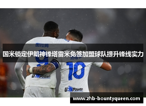 国米锁定伊朗神锋塔雷米免签加盟球队提升锋线实力