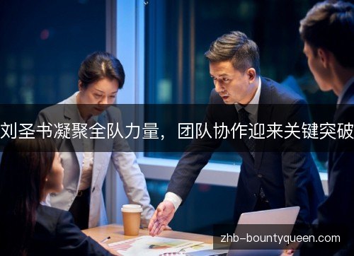 刘圣书凝聚全队力量,团队协作迎来关键突破 刘圣书凝聚全队力量,团队协作迎来关键突破